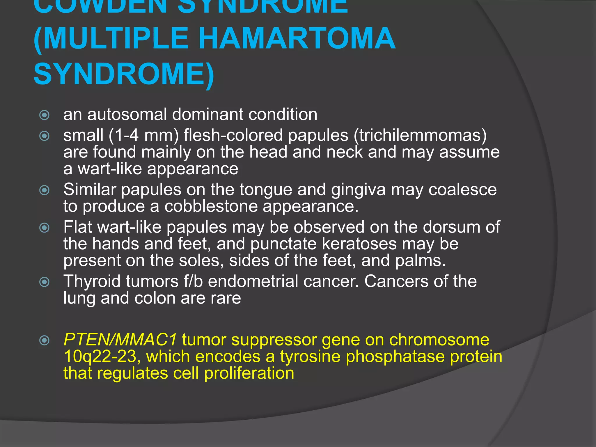 COWDEN SYNDROME
(MULTIPLE HAMARTOMA
SYNDROME)
an autosomal dominant condition
small (1-4 mm) flesh-colored papules (trichilemmomas)
are found mainly on the head and neck and may assume
a wart-like appearance
 Similar papules on the tongue and gingiva may coalesce
to produce a cobblestone appearance.
 Flat wart-like papules may be observed on the dorsum of
the hands and feet, and punctate keratoses may be
present on the soles, sides of the feet, and palms.
 Thyroid tumors f/b endometrial cancer. Cancers of the
lung and colon are rare





PTEN/MMAC1 tumor suppressor gene on chromosome
10q22-23, which encodes a tyrosine phosphatase protein
that regulates cell proliferation

 
