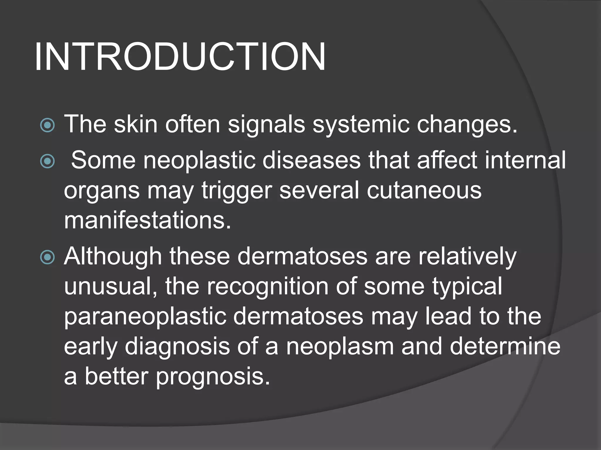 INTRODUCTION
The skin often signals systemic changes.
 Some neoplastic diseases that affect internal
organs may trigger several cutaneous
manifestations.
 Although these dermatoses are relatively
unusual, the recognition of some typical
paraneoplastic dermatoses may lead to the
early diagnosis of a neoplasm and determine
a better prognosis.


 