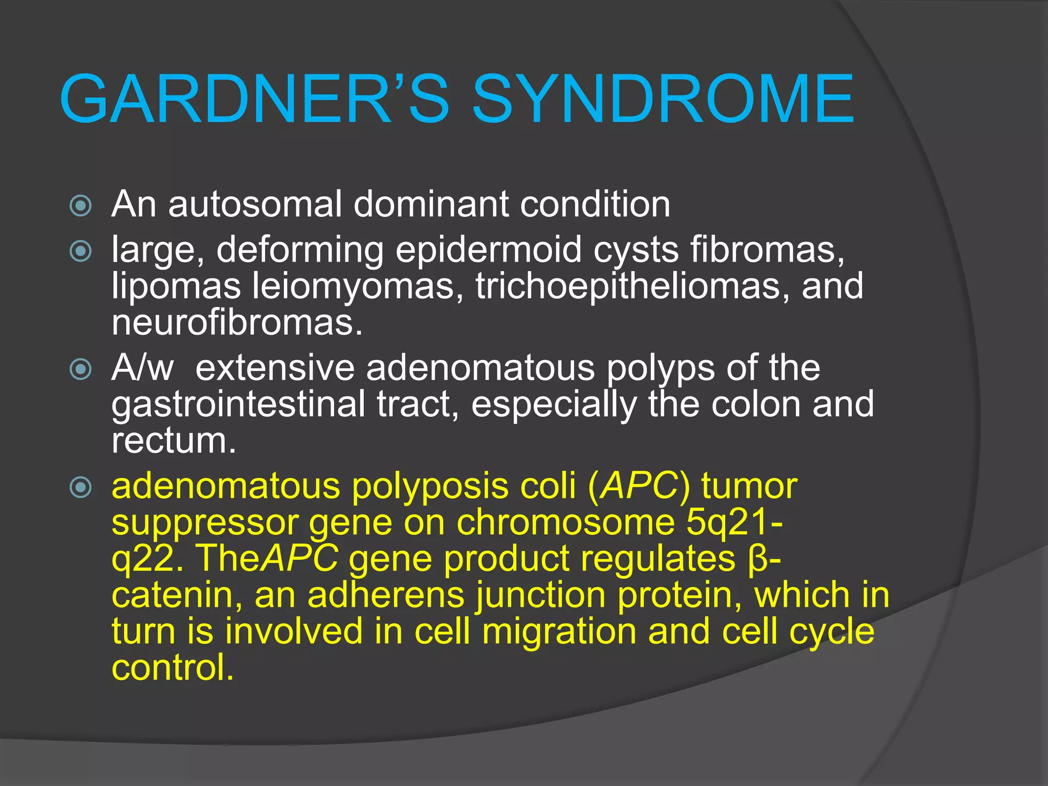 GARDNER’S SYNDROME







An autosomal dominant condition
large, deforming epidermoid cysts fibromas,
lipomas leiomyomas, trichoepitheliomas, and
neurofibromas.
A/w extensive adenomatous polyps of the
gastrointestinal tract, especially the colon and
rectum.
adenomatous polyposis coli (APC) tumor
suppressor gene on chromosome 5q21q22. TheAPC gene product regulates βcatenin, an adherens junction protein, which in
turn is involved in cell migration and cell cycle
control.

 