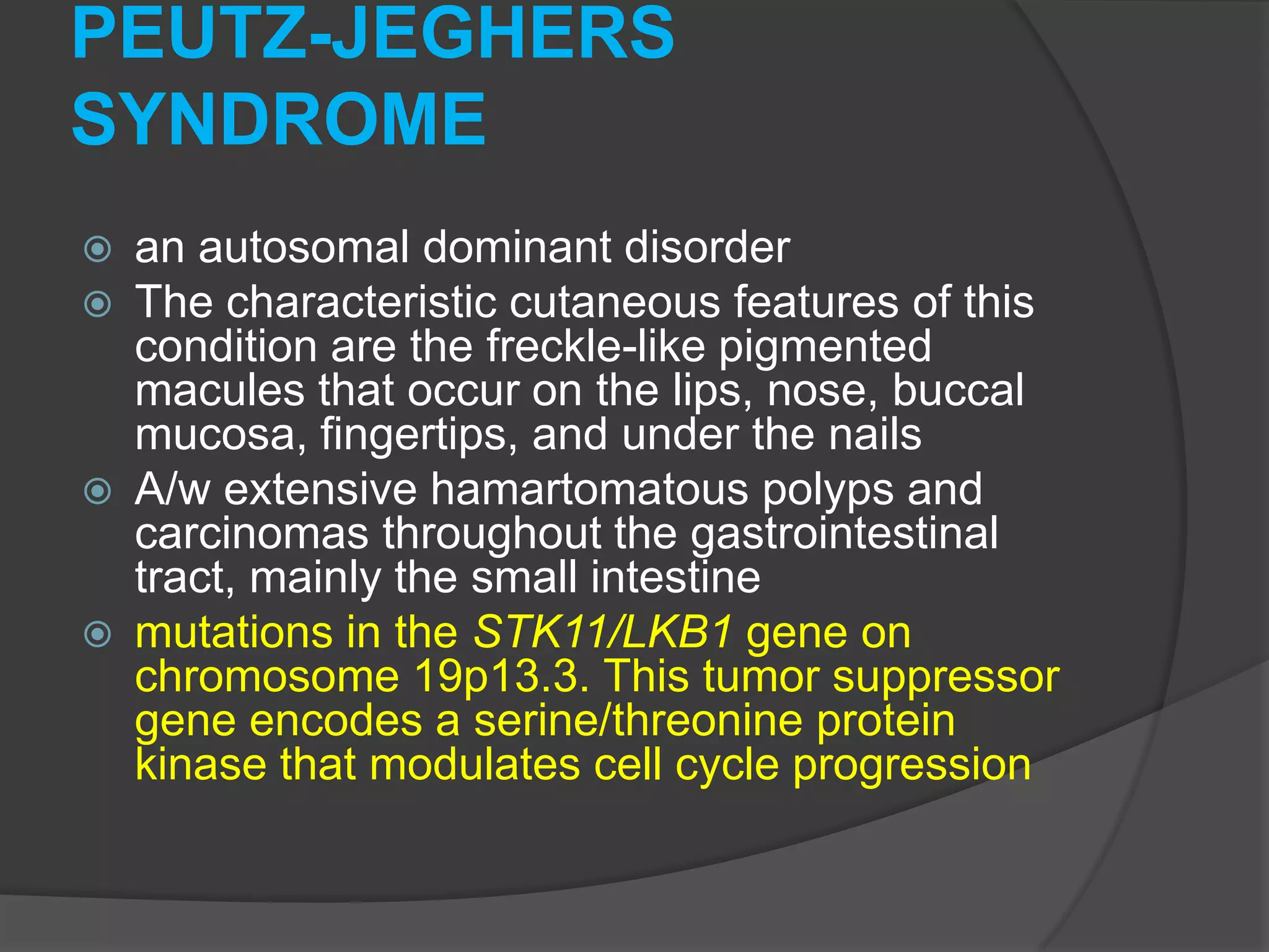 PEUTZ-JEGHERS
SYNDROME







an autosomal dominant disorder
The characteristic cutaneous features of this
condition are the freckle-like pigmented
macules that occur on the lips, nose, buccal
mucosa, fingertips, and under the nails
A/w extensive hamartomatous polyps and
carcinomas throughout the gastrointestinal
tract, mainly the small intestine
mutations in the STK11/LKB1 gene on
chromosome 19p13.3. This tumor suppressor
gene encodes a serine/threonine protein
kinase that modulates cell cycle progression

 