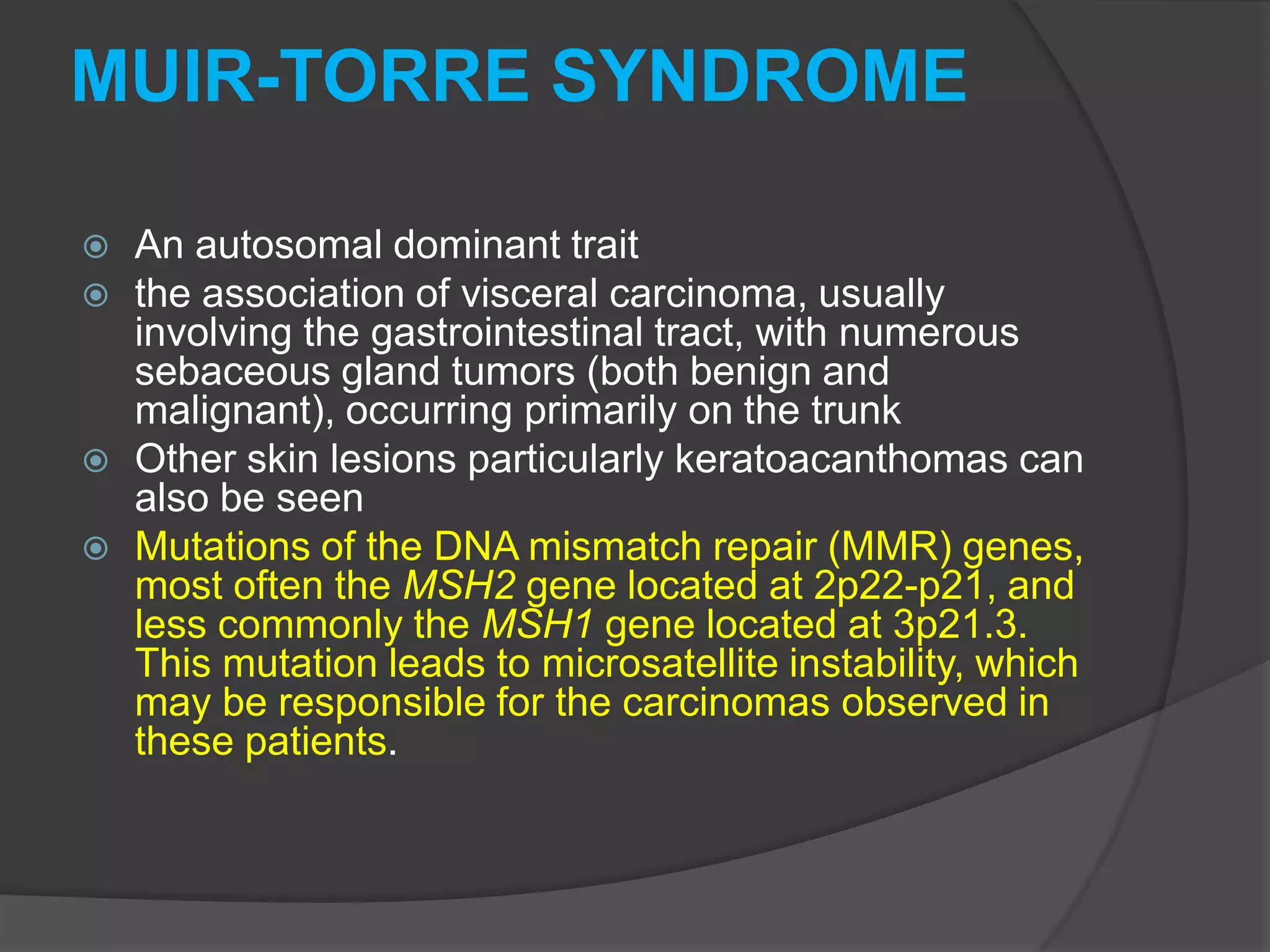 MUIR-TORRE SYNDROME







An autosomal dominant trait
the association of visceral carcinoma, usually
involving the gastrointestinal tract, with numerous
sebaceous gland tumors (both benign and
malignant), occurring primarily on the trunk
Other skin lesions particularly keratoacanthomas can
also be seen
Mutations of the DNA mismatch repair (MMR) genes,
most often the MSH2 gene located at 2p22-p21, and
less commonly the MSH1 gene located at 3p21.3.
This mutation leads to microsatellite instability, which
may be responsible for the carcinomas observed in
these patients.

 