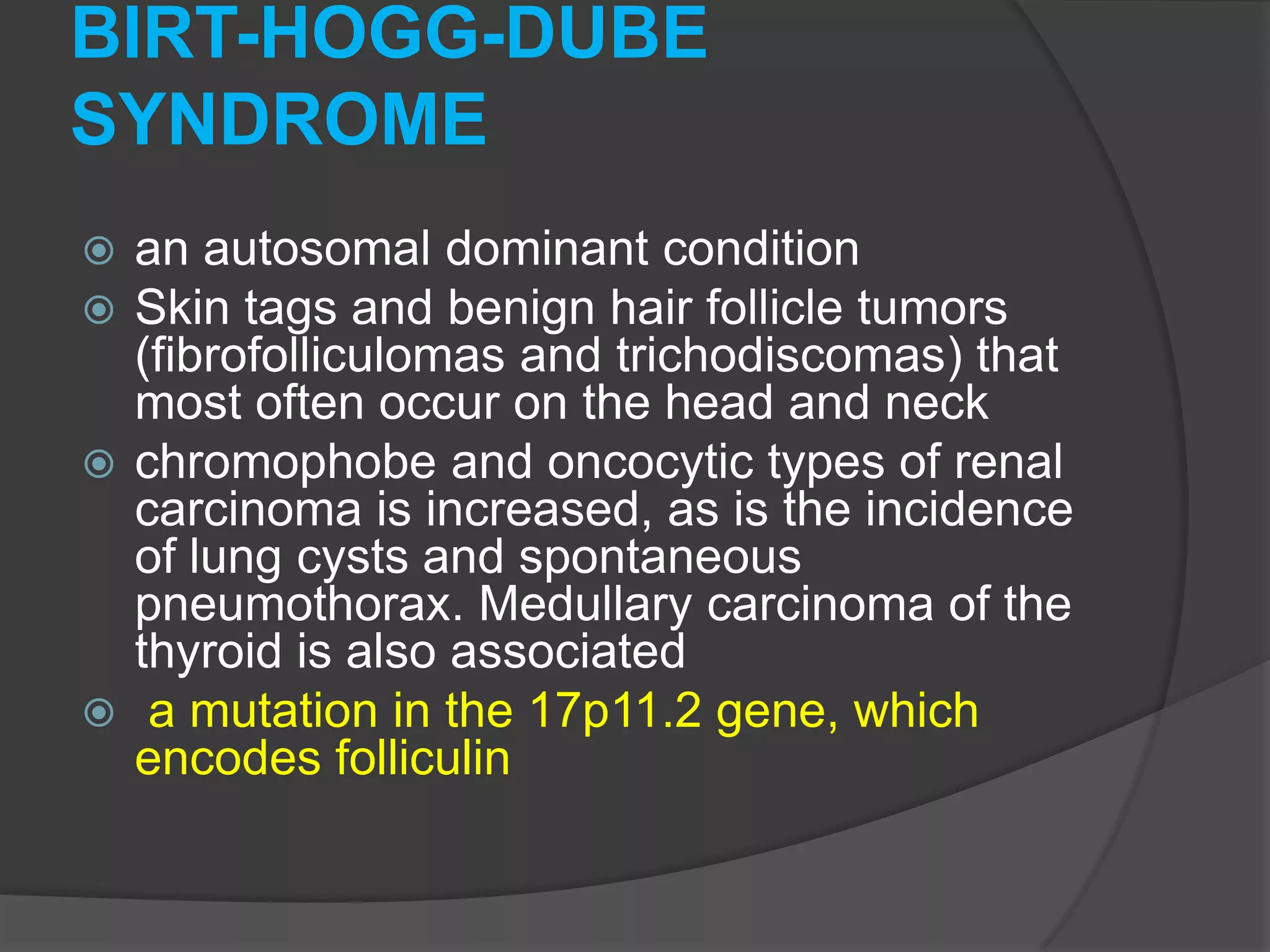 BIRT-HOGG-DUBE
SYNDROME
an autosomal dominant condition
Skin tags and benign hair follicle tumors
(fibrofolliculomas and trichodiscomas) that
most often occur on the head and neck
 chromophobe and oncocytic types of renal
carcinoma is increased, as is the incidence
of lung cysts and spontaneous
pneumothorax. Medullary carcinoma of the
thyroid is also associated
 a mutation in the 17p11.2 gene, which
encodes folliculin



 