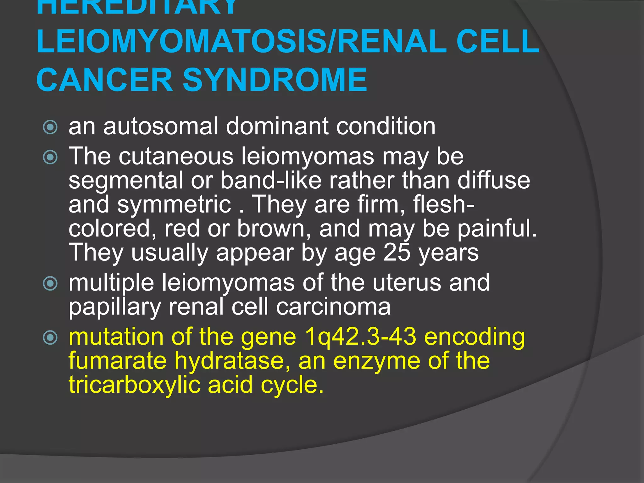 HEREDITARY
LEIOMYOMATOSIS/RENAL CELL
CANCER SYNDROME
an autosomal dominant condition
The cutaneous leiomyomas may be
segmental or band-like rather than diffuse
and symmetric . They are firm, fleshcolored, red or brown, and may be painful.
They usually appear by age 25 years
 multiple leiomyomas of the uterus and
papillary renal cell carcinoma
 mutation of the gene 1q42.3-43 encoding
fumarate hydratase, an enzyme of the
tricarboxylic acid cycle.



 