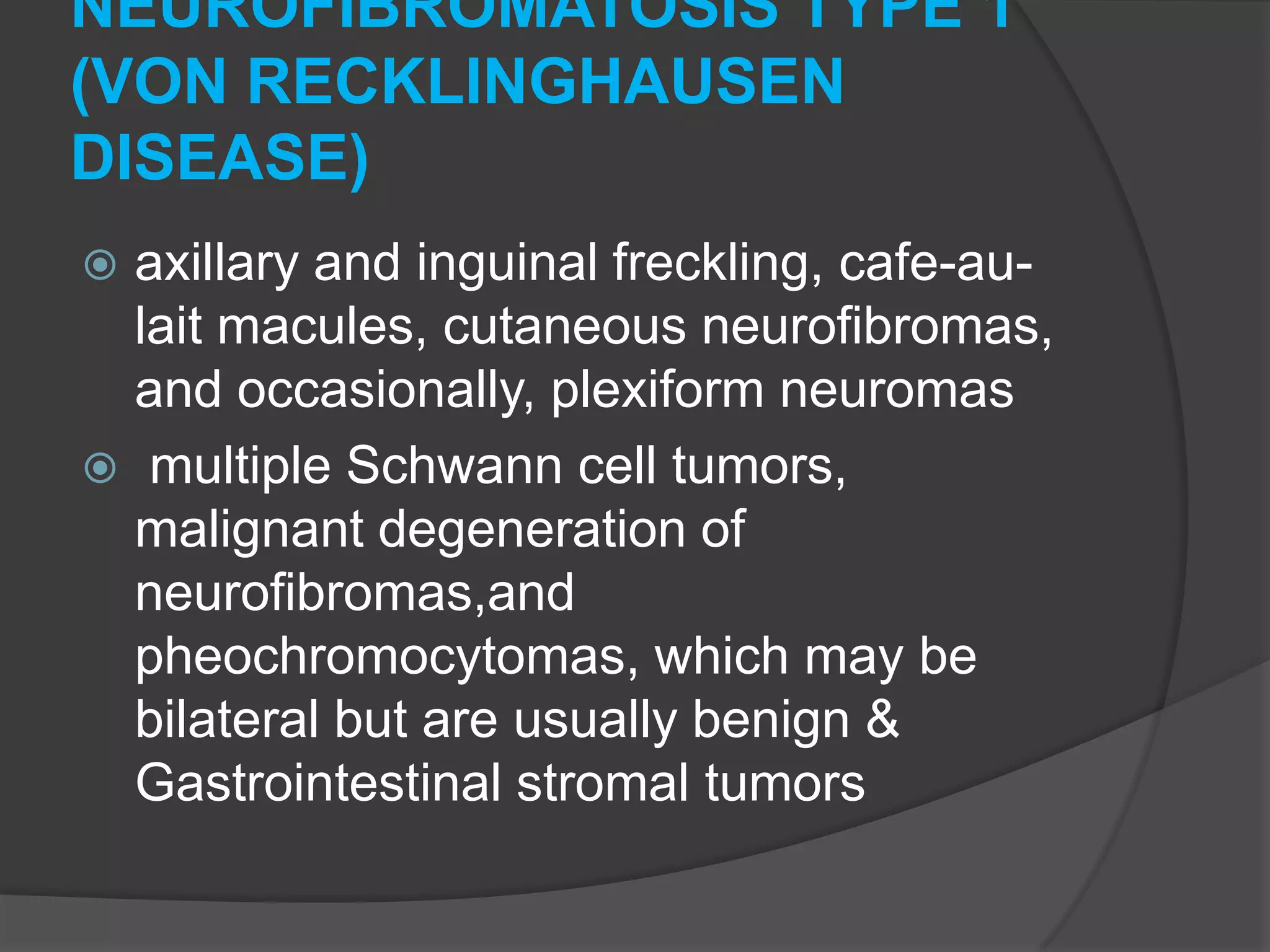 NEUROFIBROMATOSIS TYPE 1
(VON RECKLINGHAUSEN
DISEASE)
axillary and inguinal freckling, cafe-aulait macules, cutaneous neurofibromas,
and occasionally, plexiform neuromas
 multiple Schwann cell tumors,
malignant degeneration of
neurofibromas,and
pheochromocytomas, which may be
bilateral but are usually benign &
Gastrointestinal stromal tumors


 
