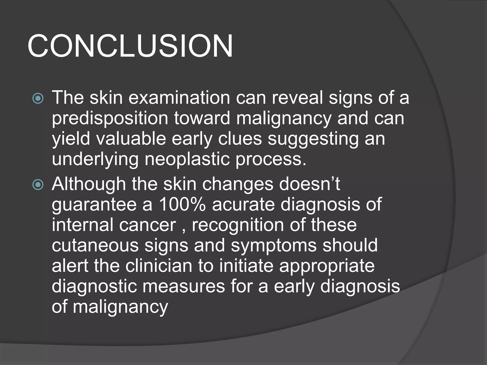 CONCLUSION
The skin examination can reveal signs of a
predisposition toward malignancy and can
yield valuable early clues suggesting an
underlying neoplastic process.
 Although the skin changes doesn’t
guarantee a 100% acurate diagnosis of
internal cancer , recognition of these
cutaneous signs and symptoms should
alert the clinician to initiate appropriate
diagnostic measures for a early diagnosis
of malignancy


 