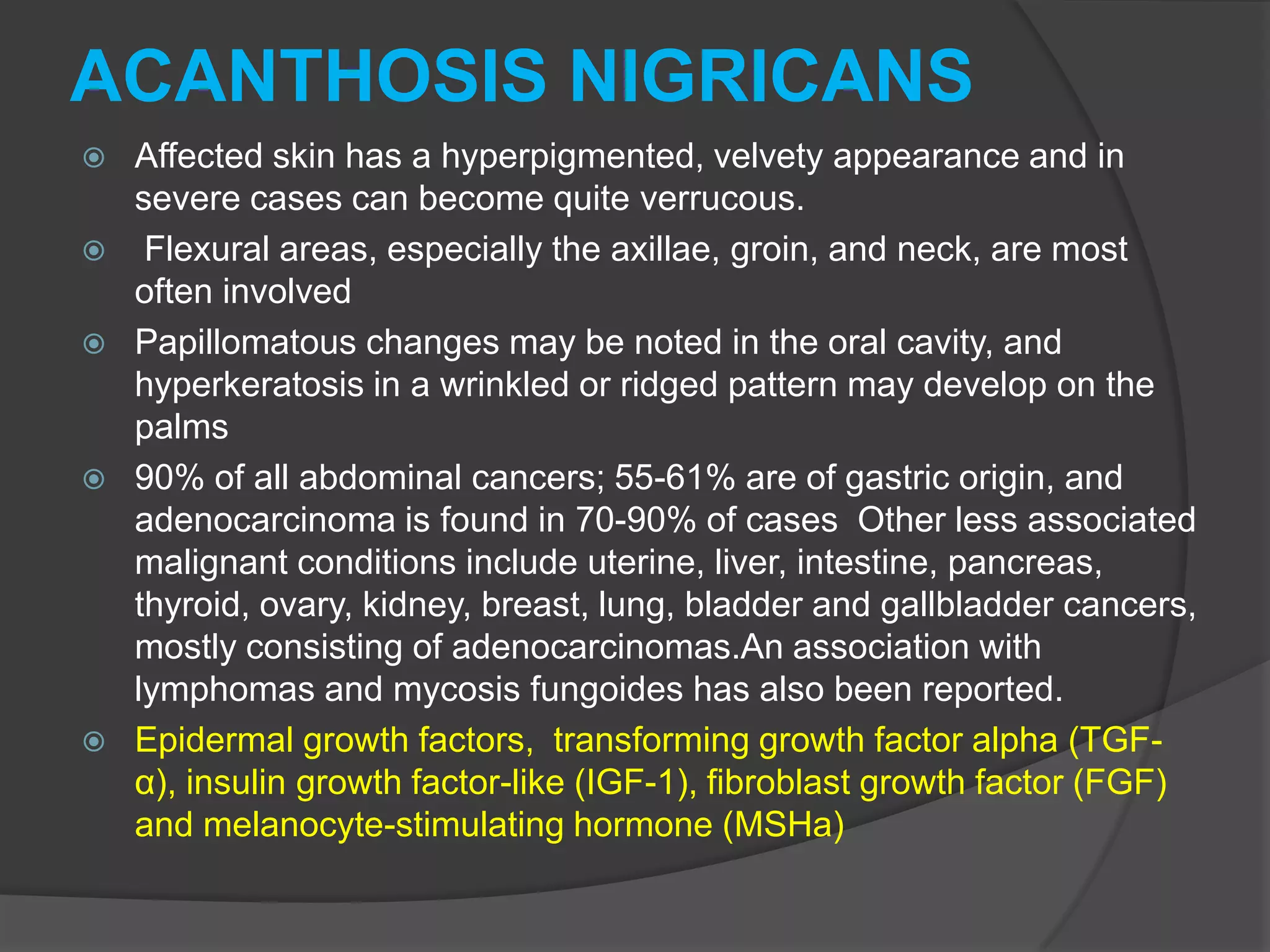 ACANTHOSIS NIGRICANS









Affected skin has a hyperpigmented, velvety appearance and in
severe cases can become quite verrucous.
Flexural areas, especially the axillae, groin, and neck, are most
often involved
Papillomatous changes may be noted in the oral cavity, and
hyperkeratosis in a wrinkled or ridged pattern may develop on the
palms
90% of all abdominal cancers; 55-61% are of gastric origin, and
adenocarcinoma is found in 70-90% of cases Other less associated
malignant conditions include uterine, liver, intestine, pancreas,
thyroid, ovary, kidney, breast, lung, bladder and gallbladder cancers,
mostly consisting of adenocarcinomas.An association with
lymphomas and mycosis fungoides has also been reported.
Epidermal growth factors, transforming growth factor alpha (TGFα), insulin growth factor-like (IGF-1), fibroblast growth factor (FGF)
and melanocyte-stimulating hormone (MSHa)

 