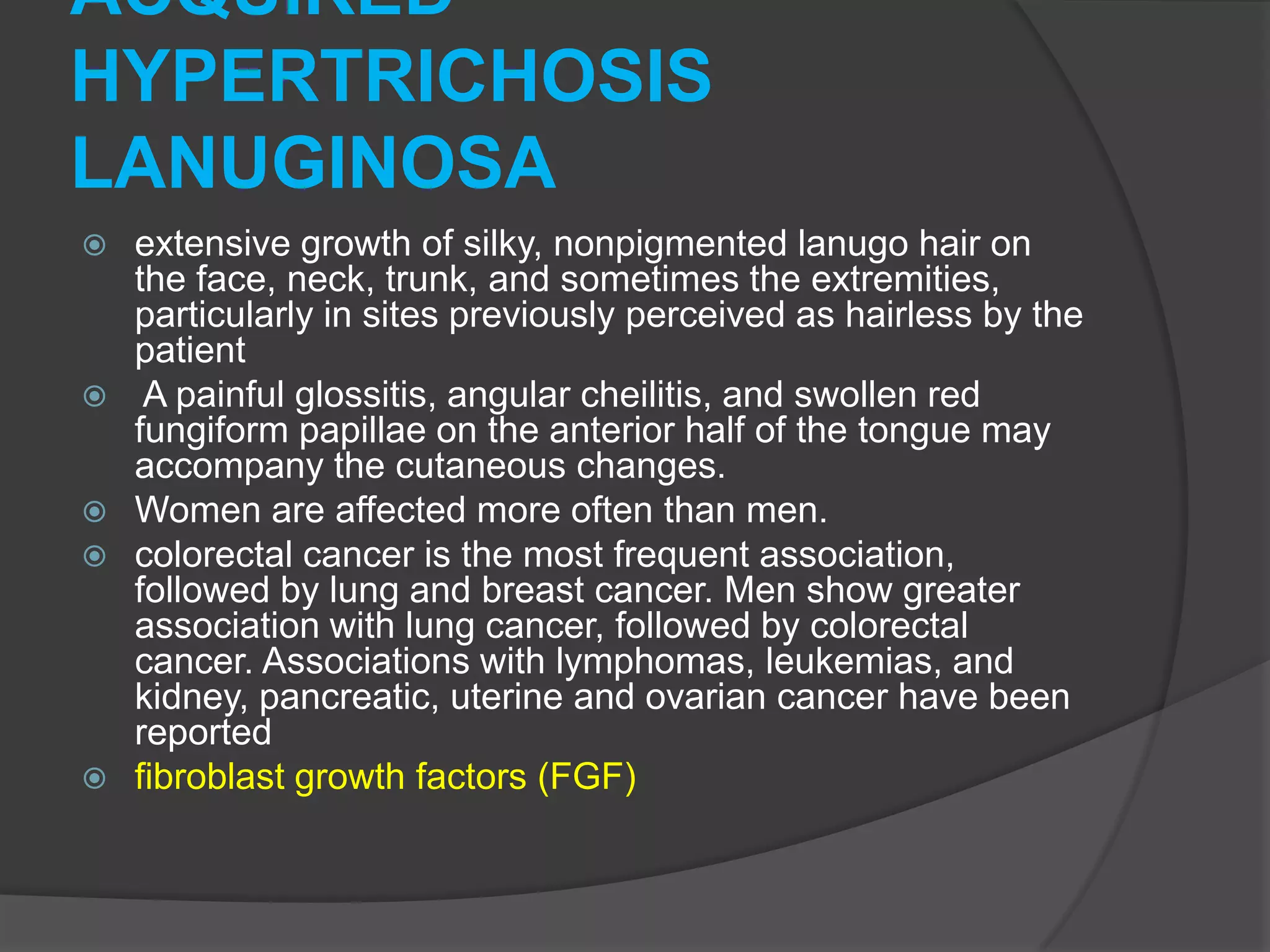 ACQUIRED
HYPERTRICHOSIS
LANUGINOSA










extensive growth of silky, nonpigmented lanugo hair on
the face, neck, trunk, and sometimes the extremities,
particularly in sites previously perceived as hairless by the
patient
A painful glossitis, angular cheilitis, and swollen red
fungiform papillae on the anterior half of the tongue may
accompany the cutaneous changes.
Women are affected more often than men.
colorectal cancer is the most frequent association,
followed by lung and breast cancer. Men show greater
association with lung cancer, followed by colorectal
cancer. Associations with lymphomas, leukemias, and
kidney, pancreatic, uterine and ovarian cancer have been
reported
fibroblast growth factors (FGF)

 