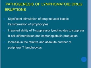 PATHOGENESIS OF LYMPHOMATOID DRUG
ERUPTIONS
 Significant stimulation of drug induced blastic
transformation of lymphocytes
 Impaired ability of T-suppressor lymphocytes to suppress
B-cell differentiation and immunoglobulin production
 Increase in the relative and absolute number of
peripheral T lymphocytes
 