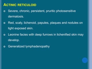 ACTINIC RETICULOID
 Severe, chronic, persistent, pruritic photosensitive
dermatosis.
 Red, scaly, lichenoid, papules, plaques and nodules on
light exposed skin.
 Leonine facies with deep furrows in lichenified skin may
develop.
 Generalized lymphadenopathy
 