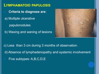 LYMPHAMATOID PAPULOSIS
 Criteria to diagnose are:
a) Multiple ulcerative
papulonodules
b) Waxing and waning of lesions
c) Less than 3 cm during 3 months of observation.
d) Absence of lymphadenopathy and systemic involvement
 Five subtypes: A,B,C,D,E
 