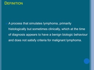 DEFINITION
 A process that simulates lymphoma, primarily
histologically but sometimes clinically, which at the time
of diagnosis appears to have a benign biologic behaviour
and does not satisfy criteria for malignant lymphoma.
 