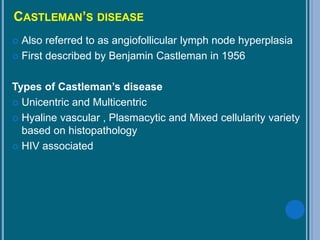CASTLEMAN’S DISEASE
 Also referred to as angiofollicular lymph node hyperplasia
 First described by Benjamin Castleman in 1956
Types of Castleman’s disease
 Unicentric and Multicentric
 Hyaline vascular , Plasmacytic and Mixed cellularity variety
based on histopathology
 HIV associated
 