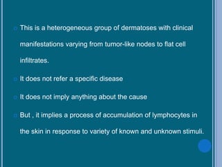  This is a heterogeneous group of dermatoses with clinical
manifestations varying from tumor-like nodes to flat cell
infiltrates.
 It does not refer a specific disease
 It does not imply anything about the cause
 But , it implies a process of accumulation of lymphocytes in
the skin in response to variety of known and unknown stimuli.
 