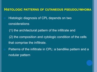 HISTOLOGIC PATTERNS OF CUTANEOUS PSEUDOLYMHOMA
 Histologic diagnosis of CPL depends on two
considerations
(1) the architectural pattern of the infiltrate and
(2) the composition and cytologic condition of the cells
that comprise the infiltrate.
 Patterns of the infiltrate in CPL: a bandlike pattern and a
nodular pattern
 