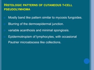 HISTOLOGIC PATTERNS OF CUTANEOUS T-CELL
PSEUDOLYMHOMA
 Mostly band like pattern similar to mycosis fungoides.
 Blurring of the dermoepidermal junction.
 variable acanthosis and minimal spongiosis.
 Epidermotropism of lymphocytes, with occasional
Pautrier microabscess like collections.
 