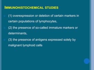 IMMUNOHISTOCHEMICAL STUDIES
 (1) overexpression or deletion of certain markers in
certain populations of lymphocytes,
 (2) the presence of so-called immature markers or
determinants,
 (3) the presence of antigens expressed solely by
malignant lymphoid cells
 