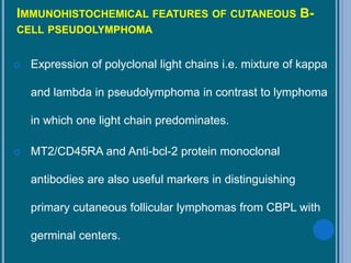 IMMUNOHISTOCHEMICAL FEATURES OF CUTANEOUS B-
CELL PSEUDOLYMPHOMA
 Expression of polyclonal light chains i.e. mixture of kappa
and lambda in pseudolymphoma in contrast to lymphoma
in which one light chain predominates.
 MT2/CD45RA and Anti-bcl-2 protein monoclonal
antibodies are also useful markers in distinguishing
primary cutaneous follicular lymphomas from CBPL with
germinal centers.
 