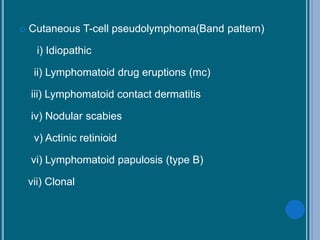  Cutaneous T-cell pseudolymphoma(Band pattern)
i) Idiopathic
ii) Lymphomatoid drug eruptions (mc)
iii) Lymphomatoid contact dermatitis
iv) Nodular scabies
v) Actinic retinioid
vi) Lymphomatoid papulosis (type B)
vii) Clonal
 