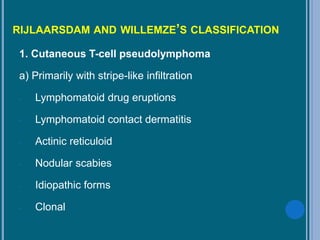 RIJLAARSDAM AND WILLEMZE’S CLASSIFICATION
1. Cutaneous T-cell pseudolymphoma
a) Primarily with stripe-like infiltration
- Lymphomatoid drug eruptions
- Lymphomatoid contact dermatitis
- Actinic reticuloid
- Nodular scabies
- Idiopathic forms
- Clonal
 