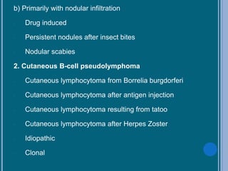 b) Primarily with nodular infiltration
- Drug induced
- Persistent nodules after insect bites
- Nodular scabies
2. Cutaneous B-cell pseudolymphoma
- Cutaneous lymphocytoma from Borrelia burgdorferi
- Cutaneous lymphocytoma after antigen injection
- Cutaneous lymphocytoma resulting from tatoo
- Cutaneous lymphocytoma after Herpes Zoster
- Idiopathic
- Clonal
 
