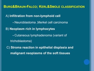 BURG&BRAUN-FALCO; KERL&SMOLE CLASSIFICATION
A) Infiltration from non-lymphoid cell
- Neuroblastoma ,Merkel cell carcinoma
B) Neoplasm rich in lymphocytes
- Cutaneous lymphadenoma (variant of
trichoblastoma)
C) Stroma reaction in epithelial displasia and
malignant neoplasms of the soft tissues
 