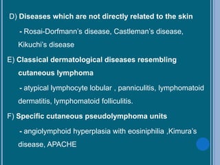 D) Diseases which are not directly related to the skin
- Rosai-Dorfmann’s disease, Castleman’s disease,
Kikuchi’s disease
E) Classical dermatological diseases resembling
cutaneous lymphoma
- atypical lymphocyte lobular , panniculitis, lymphomatoid
dermatitis, lymphomatoid folliculitis.
F) Specific cutaneous pseudolymphoma units
- angiolymphoid hyperplasia with eosiniphilia ,Kimura’s
disease, APACHE
 