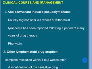 CLINICAL COURSE AND MANAGEMENT
1. Anti-convulsant induced pseudolymphoma
- Usually regress after 3-4 weeks of withdrawal
- lymphoma has been reported following a period of many
years of drug therapy.
- Phenytoin
2. Other lymphomatoid drug eruption
- complete resolution within 1 to 8 weeks after
discontinuation of the causative drug.
 