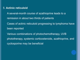 5. Actinic reticuloid
- A several-month course of azathioprine leads to a
remission in about two thirds of patients
- Cases of actinic reticuloid progressing to lymphoma have
been reported
- Various combinations of photochemotherapy, UVB
phototherapy, systemic corticosteroids, azathioprine, and
cyclosporine may be beneficial
 