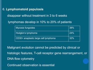 6. Lymphomatoid papulosis
- disappear without treatment in 3 to 6 weeks
- lymphomas develop in 10% to 20% of patients
- Malignant evolution cannot be predicted by clinical or
histologic features, T-cell receptor gene rearrangement, or
DNA flow cytometry
- Continued observation is essential
Mycosis fungoides 38%
Hodgkin’s lymphoma 24%
CD30+ anaplastic large cell lymphoma 32%
 
