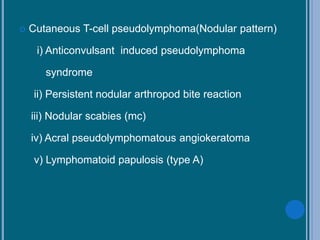  Cutaneous T-cell pseudolymphoma(Nodular pattern)
i) Anticonvulsant induced pseudolymphoma
syndrome
ii) Persistent nodular arthropod bite reaction
iii) Nodular scabies (mc)
iv) Acral pseudolymphomatous angiokeratoma
v) Lymphomatoid papulosis (type A)
 