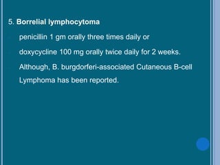 5. Borrelial lymphocytoma
- penicillin 1 gm orally three times daily or
- doxycycline 100 mg orally twice daily for 2 weeks.
- Although, B. burgdorferi-associated Cutaneous B-cell
Lymphoma has been reported.
 