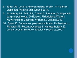 8. Elder DE. Lever’s Histopathology of Skin. 11th Edition:
Lippincott Williams and Wilkins;2014.
9. Sternberg SS, Mills SE, Carter D. Sternberg’s diagnostic
surgical pathology. 5th Edition. Philadelphia:Wolters
Kluwer Health/Lippincott Williams & Wilkins;2010.
10. Slater D. Cutaneous pseudolymphoma. Underwood J,
Pignatelli M. Recent Advances in Histopathology 22.
London:Royal Society of Medicine Press Ltd;2007.
 