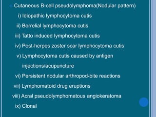  Cutaneous B-cell pseudolymphoma(Nodular pattern)
i) Idiopathic lymphocytoma cutis
ii) Borrelial lymphocytoma cutis
iii) Tatto induced lymphocytoma cutis
iv) Post-herpes zoster scar lymphocytoma cutis
v) Lymphocytoma cutis caused by antigen
injections/acupuncture
vi) Persistent nodular arthropod-bite reactions
vii) Lymphomatoid drug eruptions
viii) Acral pseudolymphomatous angiokeratoma
ix) Clonal
 
