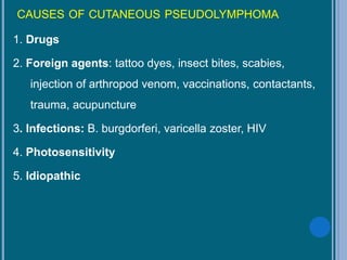 CAUSES OF CUTANEOUS PSEUDOLYMPHOMA
1. Drugs
2. Foreign agents: tattoo dyes, insect bites, scabies,
injection of arthropod venom, vaccinations, contactants,
trauma, acupuncture
3. Infections: B. burgdorferi, varicella zoster, HIV
4. Photosensitivity
5. Idiopathic
 
