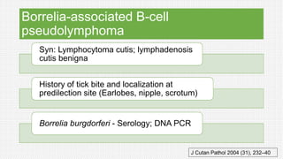 Borrelia-associated B-cell
pseudolymphoma
Syn: Lymphocytoma cutis; lymphadenosis
cutis benigna
History of tick bite and localization at
predilection site (Earlobes, nipple, scrotum)
Borrelia burgdorferi - Serology; DNA PCR
J Cutan Pathol 2004 (31), 232–40
 