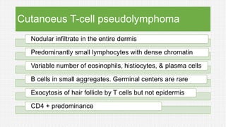 Cutanoeus T-cell pseudolymphoma
Nodular infiltrate in the entire dermis
Predominantly small lymphocytes with dense chromatin
Variable number of eosinophils, histiocytes, & plasma cells
B cells in small aggregates. Germinal centers are rare
Exocytosis of hair follicle by T cells but not epidermis
CD4 + predominance
 