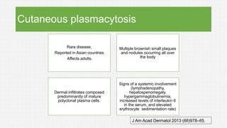 Cutaneous plasmacytosis
Rare disease,
Reported in Asian countries
Affects adults.
Multiple brownish small plaques
and nodules occurring all over
the body
Dermal infiltrates composed
predominantly of mature
polyclonal plasma cells.
Signs of a systemic involvement
(lymphadenopathy,
hepatospenomegaly,
hypergammaglobulinemia,
increased levels of interleukin 6
in the serum, and elevated
erythrocyte sedimentation rate)
J Am Acad Dermatol 2013 (68)978–85.
 