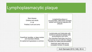 Lymphoplasmacytic plaque
Rare disease
Children and adults
F> M
Pretibial, trunk and arms
Longstanding plaque or
circumscribed, often linear arranged
reddish and brownish papules and
plaques
Superficial, bandlike, or deep nodular
and interstitial infiltrate,
An epidermal hyperplasia is common.
Lymphocytes and histiocytes with
numerous polyclonal plasma cells
accounting for up to 25%
The interstitial histiocytes may form
granulomas around sclerotic collagen
bundles (so-called pseudorosettes)
Histiocytic giant cells and an
increased number of vessels
Arch Dermatol 2010 (146), 95–6.
 