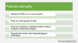 Pseudo-clonality
Artefact of PCR as it is very sensitive
Picks up small groups of cells
Carry out analyses in duplicate and/or analyze
multiple or alternative targets
Integrate the results with histopathological
information
Ther Adv Hematol (5) ﻿2014
 