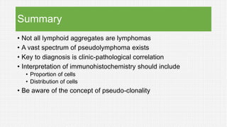 Summary
• Not all lymphoid aggregates are lymphomas
• A vast spectrum of pseudolymphoma exists
• Key to diagnosis is clinic-pathological correlation
• Interpretation of immunohistochemistry should include
• Proportion of cells
• Distribution of cells
• Be aware of the concept of pseudo-clonality
 