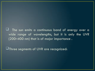  The sun emits a continuous band of energy over a
wide range of wavelengths, but it is only the UVR
(200–400 nm) that is of major importance .
Three segments of UVR are recognized:
 