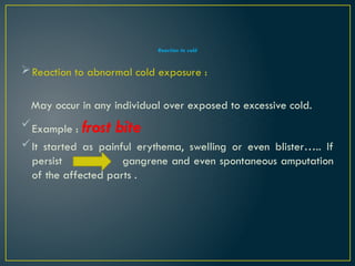 Reaction to cold
Reaction to abnormal cold exposure :
May occur in any individual over exposed to excessive cold.
Example : frost bite
It started as painful erythema, swelling or even blister….. If
persist gangrene and even spontaneous amputation
of the affected parts .
 