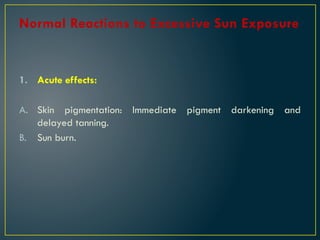 Normal Reactions to Excessive Sun Exposure
1. Acute effects:
A. Skin pigmentation: Immediate pigment darkening and
delayed tanning.
B. Sun burn.
 