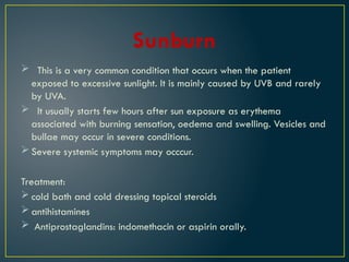 Sunburn
 This is a very common condition that occurs when the patient
exposed to excessive sunlight. It is mainly caused by UVB and rarely
by UVA.
 It usually starts few hours after sun exposure as erythema
associated with burning sensation, oedema and swelling. Vesicles and
bullae may occur in severe conditions.
 Severe systemic symptoms may occcur.
Treatment:
 cold bath and cold dressing topical steroids
 antihistamines
 Antiprostaglandins: indomethacin or aspirin orally.
 