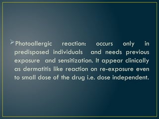 Photoallergic reaction: occurs only in
predisposed individuals and needs previous
exposure and sensitization. It appear clinically
as dermatitis like reaction on re-exposure even
to small dose of the drug i.e. dose independent.
 