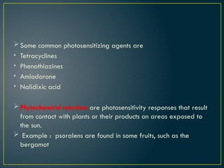 Some common photosensitizing agents are
• Tetracyclines
• Phenothiazines
• Amiodarone
• Nalidixic acid
Phytochemical reactions are photosensitivity responses that result
from contact with plants or their products on areas exposed to
the sun.
 Example : psoralens are found in some fruits, such as the
bergamot
 