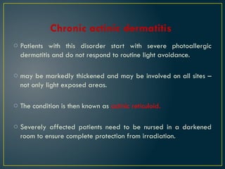 Chronic actinic dermatitis
o Patients with this disorder start with severe photoallergic
dermatitis and do not respond to routine light avoidance.
o may be markedly thickened and may be involved on all sites –
not only light exposed areas.
o The condition is then known as actinic reticuloid.
o Severely affected patients need to be nursed in a darkened
room to ensure complete protection from irradiation.
 