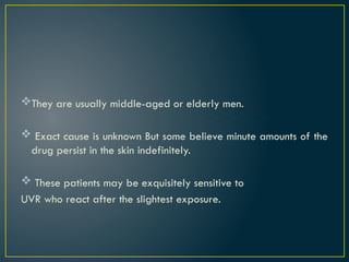 They are usually middle-aged or elderly men.
 Exact cause is unknown But some believe minute amounts of the
drug persist in the skin indefinitely.
 These patients may be exquisitely sensitive to
UVR who react after the slightest exposure.
 