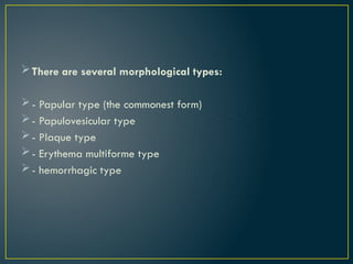 There are several morphological types:
- Papular type (the commonest form)
- Papulovesicular type
- Plaque type
- Erythema multiforme type
- hemorrhagic type
 