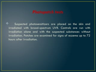 Photopatch tests
 Suspected photosensitizers are placed on the skin and
irradiated with broad-spectrum UVR. Controls are run with
irradiation alone and with the suspected substances without
irradiation. Patches are examined for signs of eczema up to 72
hours after irradiation.
 
